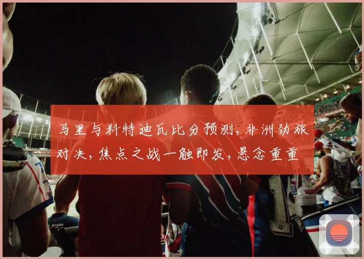马里与科特迪瓦比分预测,非洲劲旅对决,焦点之战一触即发,悬念重重