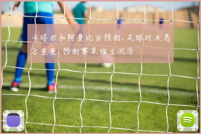 卡塔尔和阿曼比分预测,足球对决悬念重重,预测赛果谁主沉浮